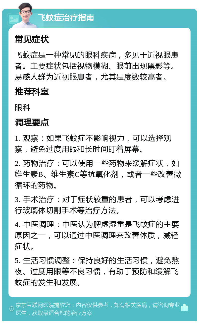 飞蚊症治疗指南 常见症状 飞蚊症是一种常见的眼科疾病，多见于近视眼患者。主要症状包括视物模糊、眼前出现黑影等。易感人群为近视眼患者，尤其是度数较高者。 推荐科室 眼科 调理要点 1. 观察：如果飞蚊症不影响视力，可以选择观察，避免过度用眼和长时间盯着屏幕。 2. 药物治疗：可以使用一些药物来缓解症状，如维生素B、维生素C等抗氧化剂，或者一些改善微循环的药物。 3. 手术治疗：对于症状较重的患者，可以考虑进行玻璃体切割手术等治疗方法。 4. 中医调理：中医认为脾虚湿重是飞蚊症的主要原因之一，可以通过中医调理来改善体质，减轻症状。 5. 生活习惯调整：保持良好的生活习惯，避免熬夜、过度用眼等不良习惯，有助于预防和缓解飞蚊症的发生和发展。