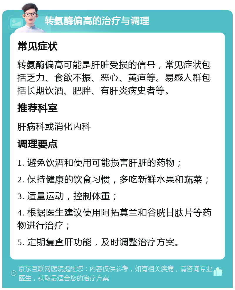 转氨酶偏高的治疗与调理 常见症状 转氨酶偏高可能是肝脏受损的信号，常见症状包括乏力、食欲不振、恶心、黄疸等。易感人群包括长期饮酒、肥胖、有肝炎病史者等。 推荐科室 肝病科或消化内科 调理要点 1. 避免饮酒和使用可能损害肝脏的药物； 2. 保持健康的饮食习惯，多吃新鲜水果和蔬菜； 3. 适量运动，控制体重； 4. 根据医生建议使用阿拓莫兰和谷胱甘肽片等药物进行治疗； 5. 定期复查肝功能，及时调整治疗方案。