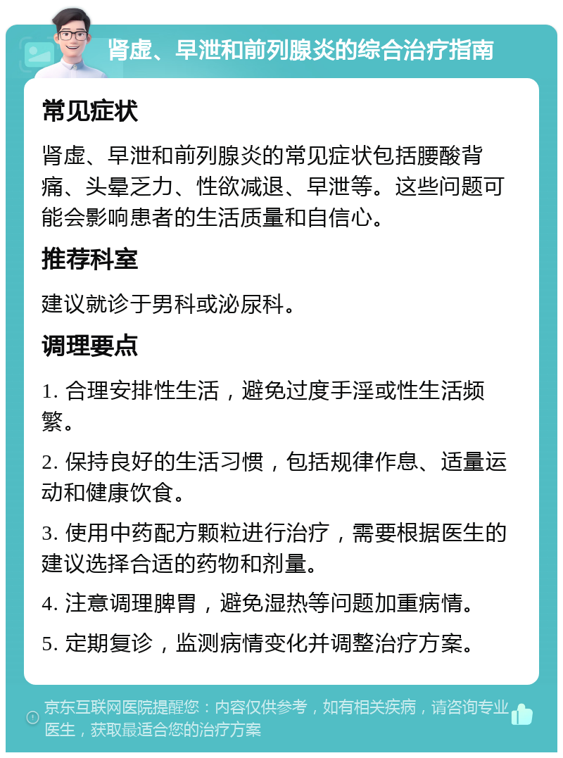 肾虚、早泄和前列腺炎的综合治疗指南 常见症状 肾虚、早泄和前列腺炎的常见症状包括腰酸背痛、头晕乏力、性欲减退、早泄等。这些问题可能会影响患者的生活质量和自信心。 推荐科室 建议就诊于男科或泌尿科。 调理要点 1. 合理安排性生活，避免过度手淫或性生活频繁。 2. 保持良好的生活习惯，包括规律作息、适量运动和健康饮食。 3. 使用中药配方颗粒进行治疗，需要根据医生的建议选择合适的药物和剂量。 4. 注意调理脾胃，避免湿热等问题加重病情。 5. 定期复诊，监测病情变化并调整治疗方案。