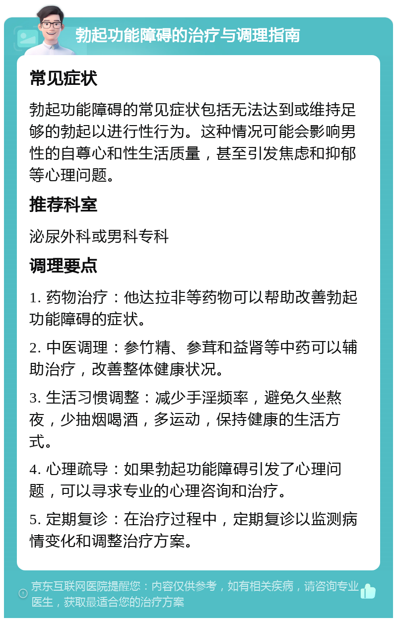 勃起功能障碍的治疗与调理指南 常见症状 勃起功能障碍的常见症状包括无法达到或维持足够的勃起以进行性行为。这种情况可能会影响男性的自尊心和性生活质量，甚至引发焦虑和抑郁等心理问题。 推荐科室 泌尿外科或男科专科 调理要点 1. 药物治疗：他达拉非等药物可以帮助改善勃起功能障碍的症状。 2. 中医调理：参竹精、参茸和益肾等中药可以辅助治疗，改善整体健康状况。 3. 生活习惯调整：减少手淫频率，避免久坐熬夜，少抽烟喝酒，多运动，保持健康的生活方式。 4. 心理疏导：如果勃起功能障碍引发了心理问题，可以寻求专业的心理咨询和治疗。 5. 定期复诊：在治疗过程中，定期复诊以监测病情变化和调整治疗方案。