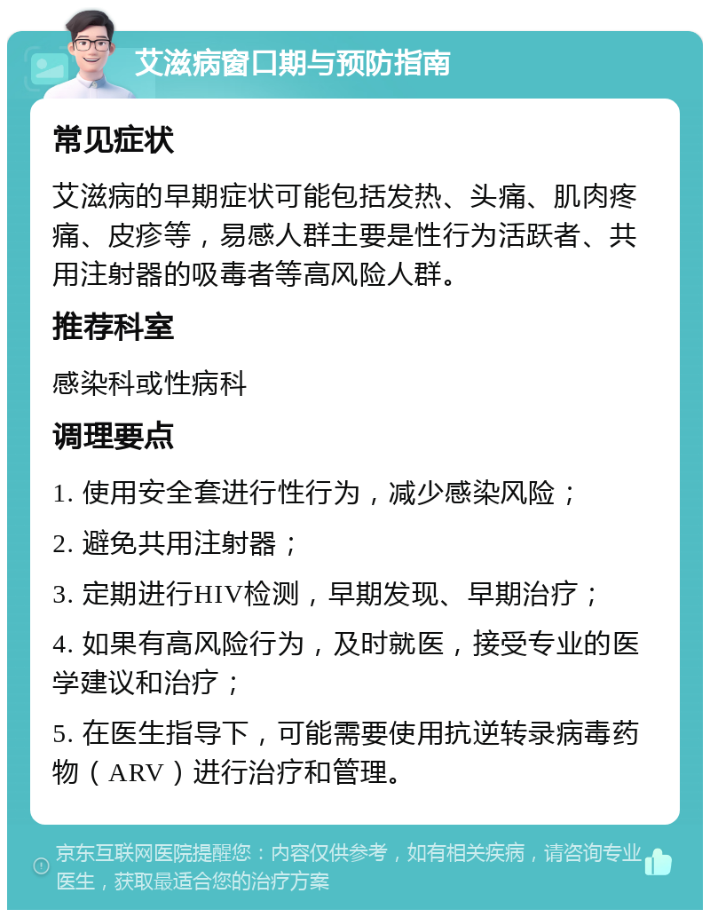 艾滋病窗口期与预防指南 常见症状 艾滋病的早期症状可能包括发热、头痛、肌肉疼痛、皮疹等，易感人群主要是性行为活跃者、共用注射器的吸毒者等高风险人群。 推荐科室 感染科或性病科 调理要点 1. 使用安全套进行性行为，减少感染风险； 2. 避免共用注射器； 3. 定期进行HIV检测，早期发现、早期治疗； 4. 如果有高风险行为，及时就医，接受专业的医学建议和治疗； 5. 在医生指导下，可能需要使用抗逆转录病毒药物（ARV）进行治疗和管理。