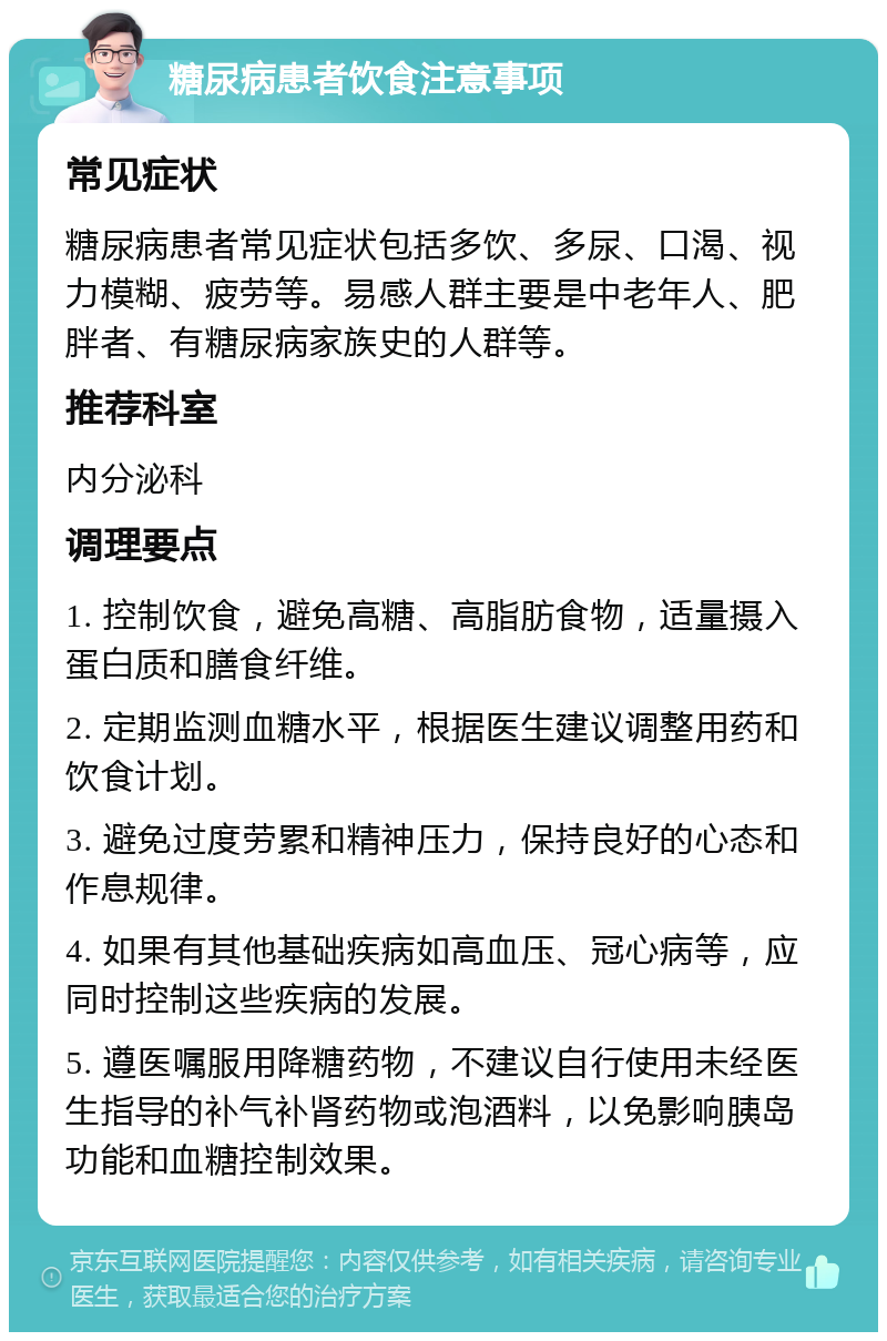 糖尿病患者饮食注意事项 常见症状 糖尿病患者常见症状包括多饮、多尿、口渴、视力模糊、疲劳等。易感人群主要是中老年人、肥胖者、有糖尿病家族史的人群等。 推荐科室 内分泌科 调理要点 1. 控制饮食，避免高糖、高脂肪食物，适量摄入蛋白质和膳食纤维。 2. 定期监测血糖水平，根据医生建议调整用药和饮食计划。 3. 避免过度劳累和精神压力，保持良好的心态和作息规律。 4. 如果有其他基础疾病如高血压、冠心病等，应同时控制这些疾病的发展。 5. 遵医嘱服用降糖药物，不建议自行使用未经医生指导的补气补肾药物或泡酒料，以免影响胰岛功能和血糖控制效果。