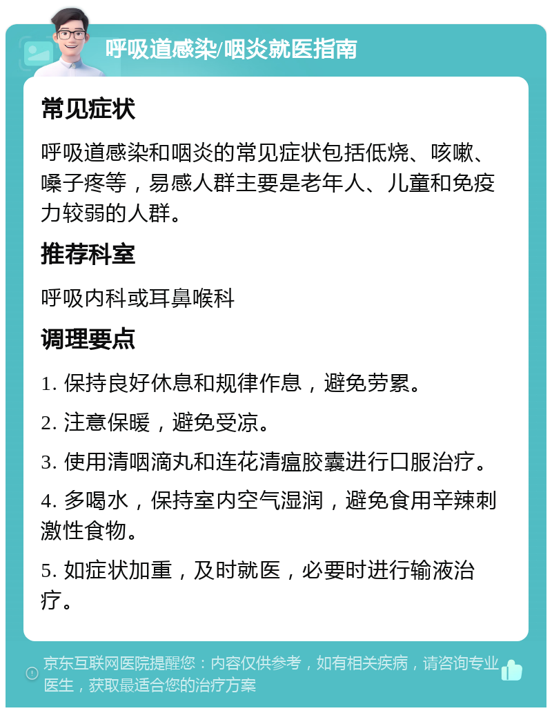 呼吸道感染/咽炎就医指南 常见症状 呼吸道感染和咽炎的常见症状包括低烧、咳嗽、嗓子疼等，易感人群主要是老年人、儿童和免疫力较弱的人群。 推荐科室 呼吸内科或耳鼻喉科 调理要点 1. 保持良好休息和规律作息，避免劳累。 2. 注意保暖，避免受凉。 3. 使用清咽滴丸和连花清瘟胶囊进行口服治疗。 4. 多喝水，保持室内空气湿润，避免食用辛辣刺激性食物。 5. 如症状加重，及时就医，必要时进行输液治疗。