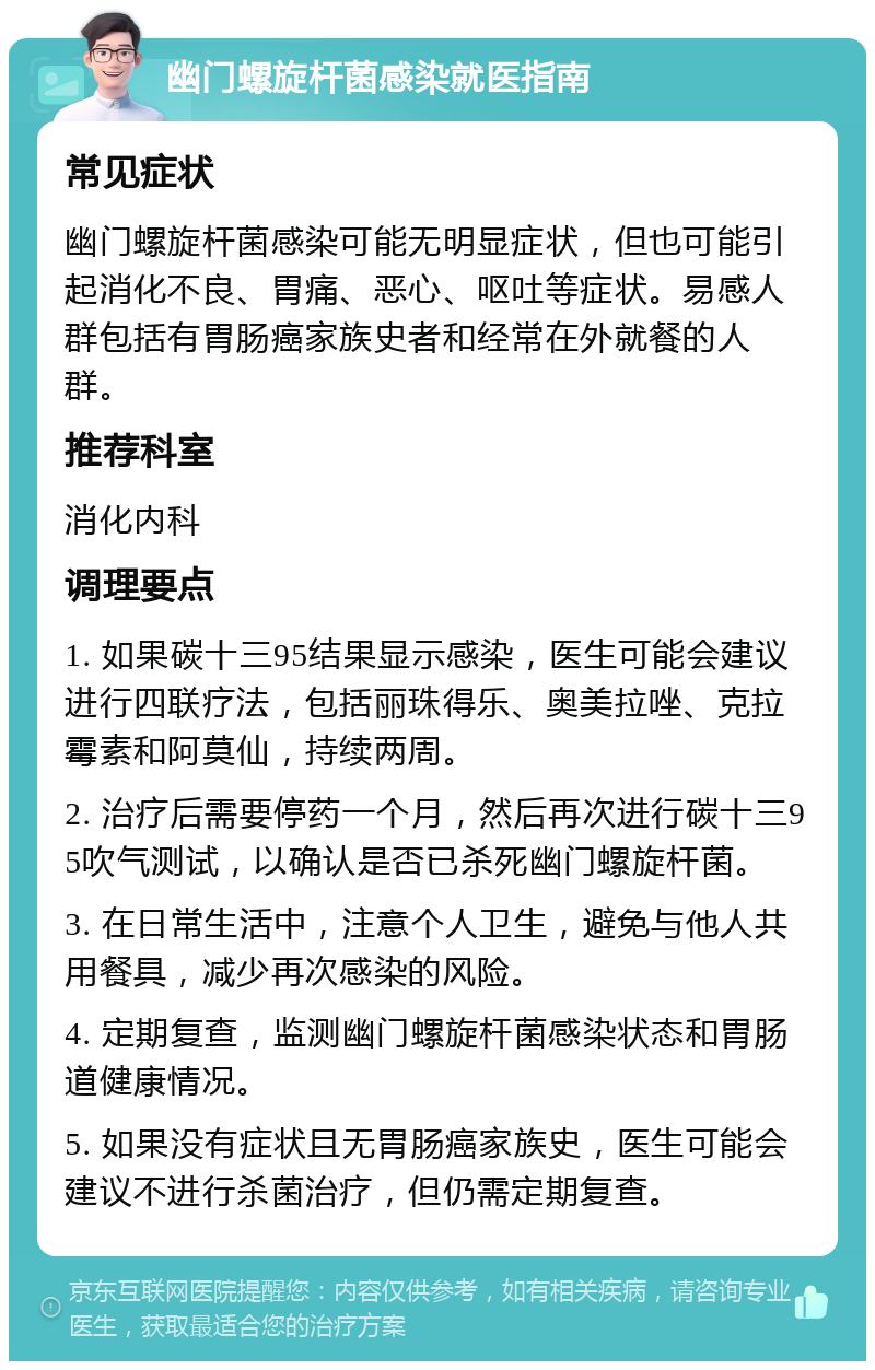 幽门螺旋杆菌感染就医指南 常见症状 幽门螺旋杆菌感染可能无明显症状，但也可能引起消化不良、胃痛、恶心、呕吐等症状。易感人群包括有胃肠癌家族史者和经常在外就餐的人群。 推荐科室 消化内科 调理要点 1. 如果碳十三95结果显示感染，医生可能会建议进行四联疗法，包括丽珠得乐、奥美拉唑、克拉霉素和阿莫仙，持续两周。 2. 治疗后需要停药一个月，然后再次进行碳十三95吹气测试，以确认是否已杀死幽门螺旋杆菌。 3. 在日常生活中，注意个人卫生，避免与他人共用餐具，减少再次感染的风险。 4. 定期复查，监测幽门螺旋杆菌感染状态和胃肠道健康情况。 5. 如果没有症状且无胃肠癌家族史，医生可能会建议不进行杀菌治疗，但仍需定期复查。