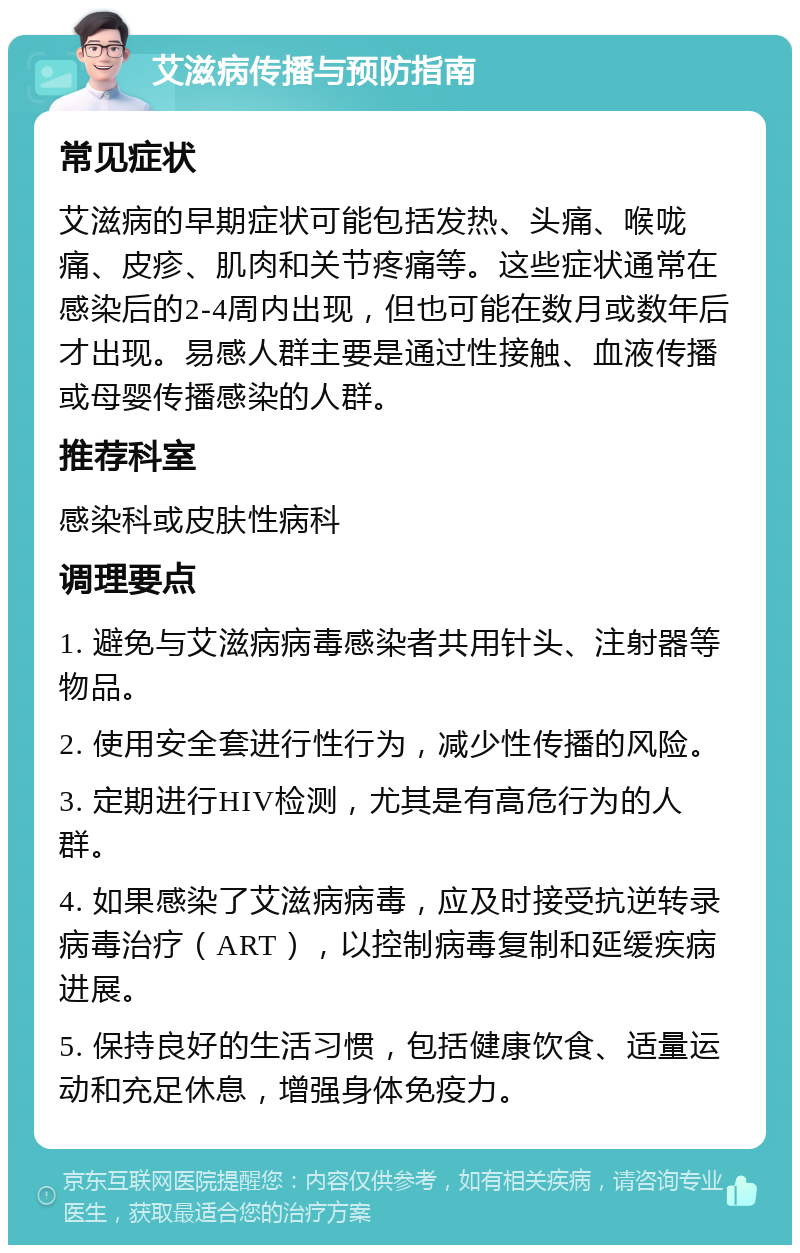 艾滋病传播与预防指南 常见症状 艾滋病的早期症状可能包括发热、头痛、喉咙痛、皮疹、肌肉和关节疼痛等。这些症状通常在感染后的2-4周内出现，但也可能在数月或数年后才出现。易感人群主要是通过性接触、血液传播或母婴传播感染的人群。 推荐科室 感染科或皮肤性病科 调理要点 1. 避免与艾滋病病毒感染者共用针头、注射器等物品。 2. 使用安全套进行性行为，减少性传播的风险。 3. 定期进行HIV检测，尤其是有高危行为的人群。 4. 如果感染了艾滋病病毒，应及时接受抗逆转录病毒治疗（ART），以控制病毒复制和延缓疾病进展。 5. 保持良好的生活习惯，包括健康饮食、适量运动和充足休息，增强身体免疫力。