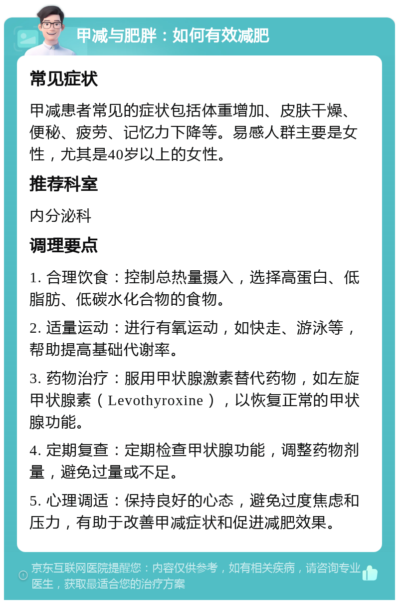 甲减与肥胖：如何有效减肥 常见症状 甲减患者常见的症状包括体重增加、皮肤干燥、便秘、疲劳、记忆力下降等。易感人群主要是女性，尤其是40岁以上的女性。 推荐科室 内分泌科 调理要点 1. 合理饮食：控制总热量摄入，选择高蛋白、低脂肪、低碳水化合物的食物。 2. 适量运动：进行有氧运动，如快走、游泳等，帮助提高基础代谢率。 3. 药物治疗：服用甲状腺激素替代药物，如左旋甲状腺素（Levothyroxine），以恢复正常的甲状腺功能。 4. 定期复查：定期检查甲状腺功能，调整药物剂量，避免过量或不足。 5. 心理调适：保持良好的心态，避免过度焦虑和压力，有助于改善甲减症状和促进减肥效果。