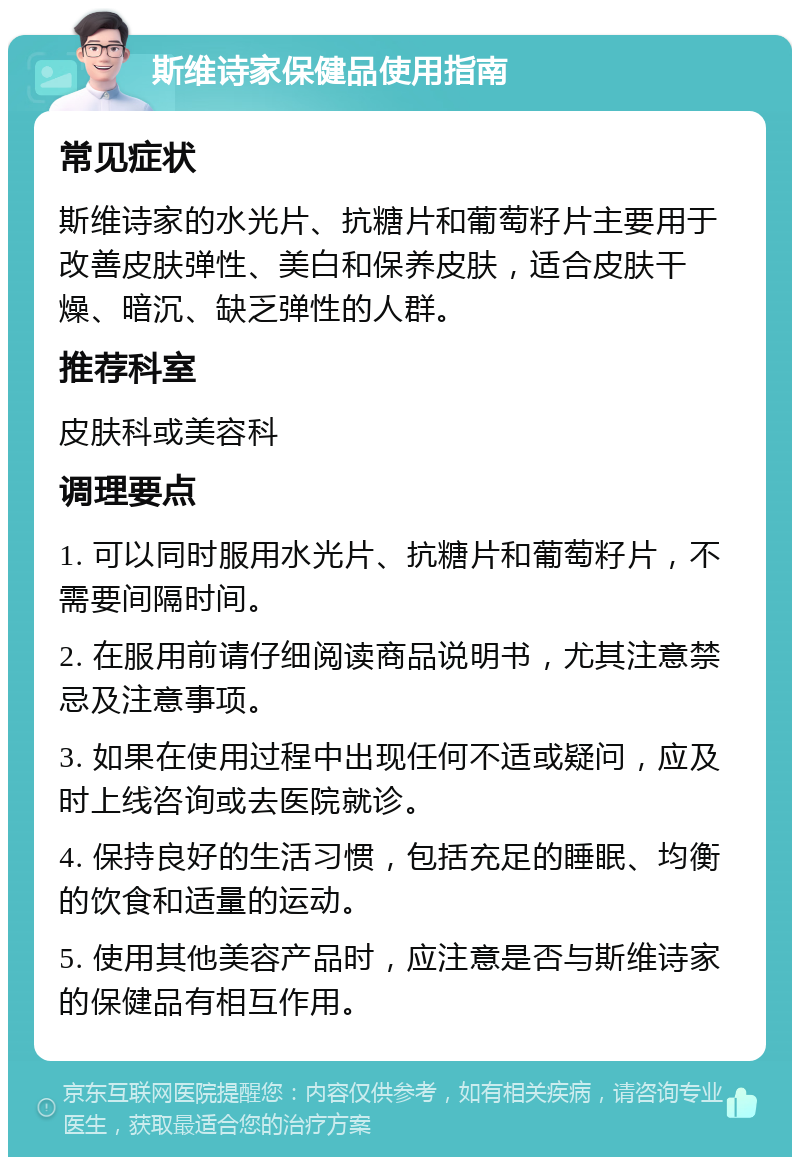 斯维诗家保健品使用指南 常见症状 斯维诗家的水光片、抗糖片和葡萄籽片主要用于改善皮肤弹性、美白和保养皮肤，适合皮肤干燥、暗沉、缺乏弹性的人群。 推荐科室 皮肤科或美容科 调理要点 1. 可以同时服用水光片、抗糖片和葡萄籽片，不需要间隔时间。 2. 在服用前请仔细阅读商品说明书，尤其注意禁忌及注意事项。 3. 如果在使用过程中出现任何不适或疑问，应及时上线咨询或去医院就诊。 4. 保持良好的生活习惯，包括充足的睡眠、均衡的饮食和适量的运动。 5. 使用其他美容产品时，应注意是否与斯维诗家的保健品有相互作用。