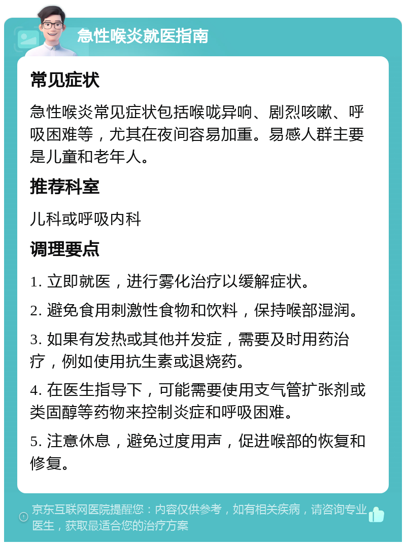 急性喉炎就医指南 常见症状 急性喉炎常见症状包括喉咙异响、剧烈咳嗽、呼吸困难等，尤其在夜间容易加重。易感人群主要是儿童和老年人。 推荐科室 儿科或呼吸内科 调理要点 1. 立即就医，进行雾化治疗以缓解症状。 2. 避免食用刺激性食物和饮料，保持喉部湿润。 3. 如果有发热或其他并发症，需要及时用药治疗，例如使用抗生素或退烧药。 4. 在医生指导下，可能需要使用支气管扩张剂或类固醇等药物来控制炎症和呼吸困难。 5. 注意休息，避免过度用声，促进喉部的恢复和修复。