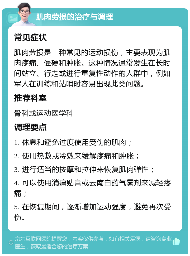 肌肉劳损的治疗与调理 常见症状 肌肉劳损是一种常见的运动损伤，主要表现为肌肉疼痛、僵硬和肿胀。这种情况通常发生在长时间站立、行走或进行重复性动作的人群中，例如军人在训练和站哨时容易出现此类问题。 推荐科室 骨科或运动医学科 调理要点 1. 休息和避免过度使用受伤的肌肉； 2. 使用热敷或冷敷来缓解疼痛和肿胀； 3. 进行适当的按摩和拉伸来恢复肌肉弹性； 4. 可以使用消痛贴膏或云南白药气雾剂来减轻疼痛； 5. 在恢复期间，逐渐增加运动强度，避免再次受伤。