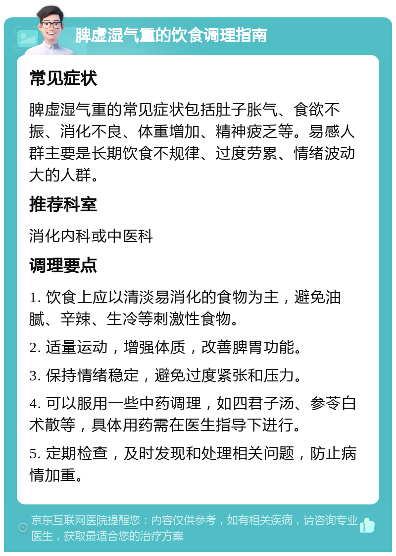 脾虚湿气重的饮食调理指南 常见症状 脾虚湿气重的常见症状包括肚子胀气、食欲不振、消化不良、体重增加、精神疲乏等。易感人群主要是长期饮食不规律、过度劳累、情绪波动大的人群。 推荐科室 消化内科或中医科 调理要点 1. 饮食上应以清淡易消化的食物为主，避免油腻、辛辣、生冷等刺激性食物。 2. 适量运动，增强体质，改善脾胃功能。 3. 保持情绪稳定，避免过度紧张和压力。 4. 可以服用一些中药调理，如四君子汤、参苓白术散等，具体用药需在医生指导下进行。 5. 定期检查，及时发现和处理相关问题，防止病情加重。