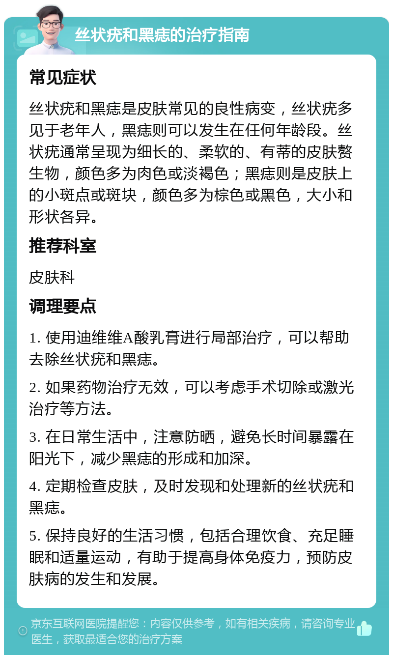 丝状疣和黑痣的治疗指南 常见症状 丝状疣和黑痣是皮肤常见的良性病变，丝状疣多见于老年人，黑痣则可以发生在任何年龄段。丝状疣通常呈现为细长的、柔软的、有蒂的皮肤赘生物，颜色多为肉色或淡褐色；黑痣则是皮肤上的小斑点或斑块，颜色多为棕色或黑色，大小和形状各异。 推荐科室 皮肤科 调理要点 1. 使用迪维维A酸乳膏进行局部治疗，可以帮助去除丝状疣和黑痣。 2. 如果药物治疗无效，可以考虑手术切除或激光治疗等方法。 3. 在日常生活中，注意防晒，避免长时间暴露在阳光下，减少黑痣的形成和加深。 4. 定期检查皮肤，及时发现和处理新的丝状疣和黑痣。 5. 保持良好的生活习惯，包括合理饮食、充足睡眠和适量运动，有助于提高身体免疫力，预防皮肤病的发生和发展。