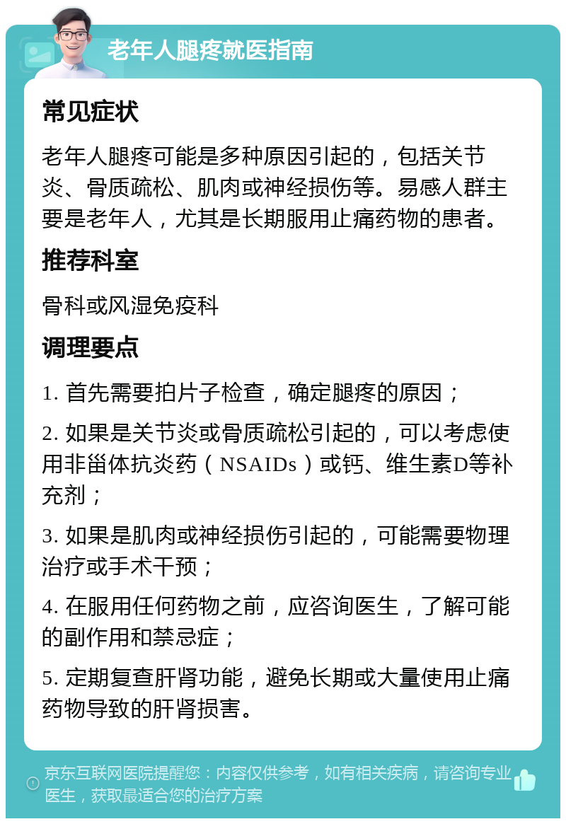 老年人腿疼就医指南 常见症状 老年人腿疼可能是多种原因引起的，包括关节炎、骨质疏松、肌肉或神经损伤等。易感人群主要是老年人，尤其是长期服用止痛药物的患者。 推荐科室 骨科或风湿免疫科 调理要点 1. 首先需要拍片子检查，确定腿疼的原因； 2. 如果是关节炎或骨质疏松引起的，可以考虑使用非甾体抗炎药（NSAIDs）或钙、维生素D等补充剂； 3. 如果是肌肉或神经损伤引起的，可能需要物理治疗或手术干预； 4. 在服用任何药物之前，应咨询医生，了解可能的副作用和禁忌症； 5. 定期复查肝肾功能，避免长期或大量使用止痛药物导致的肝肾损害。