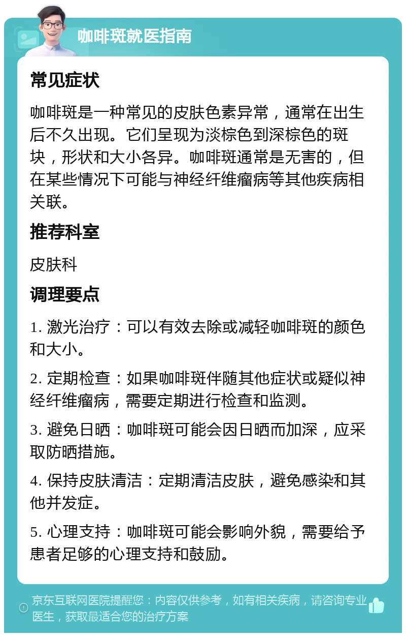 咖啡斑就医指南 常见症状 咖啡斑是一种常见的皮肤色素异常，通常在出生后不久出现。它们呈现为淡棕色到深棕色的斑块，形状和大小各异。咖啡斑通常是无害的，但在某些情况下可能与神经纤维瘤病等其他疾病相关联。 推荐科室 皮肤科 调理要点 1. 激光治疗：可以有效去除或减轻咖啡斑的颜色和大小。 2. 定期检查：如果咖啡斑伴随其他症状或疑似神经纤维瘤病，需要定期进行检查和监测。 3. 避免日晒：咖啡斑可能会因日晒而加深，应采取防晒措施。 4. 保持皮肤清洁：定期清洁皮肤，避免感染和其他并发症。 5. 心理支持：咖啡斑可能会影响外貌，需要给予患者足够的心理支持和鼓励。