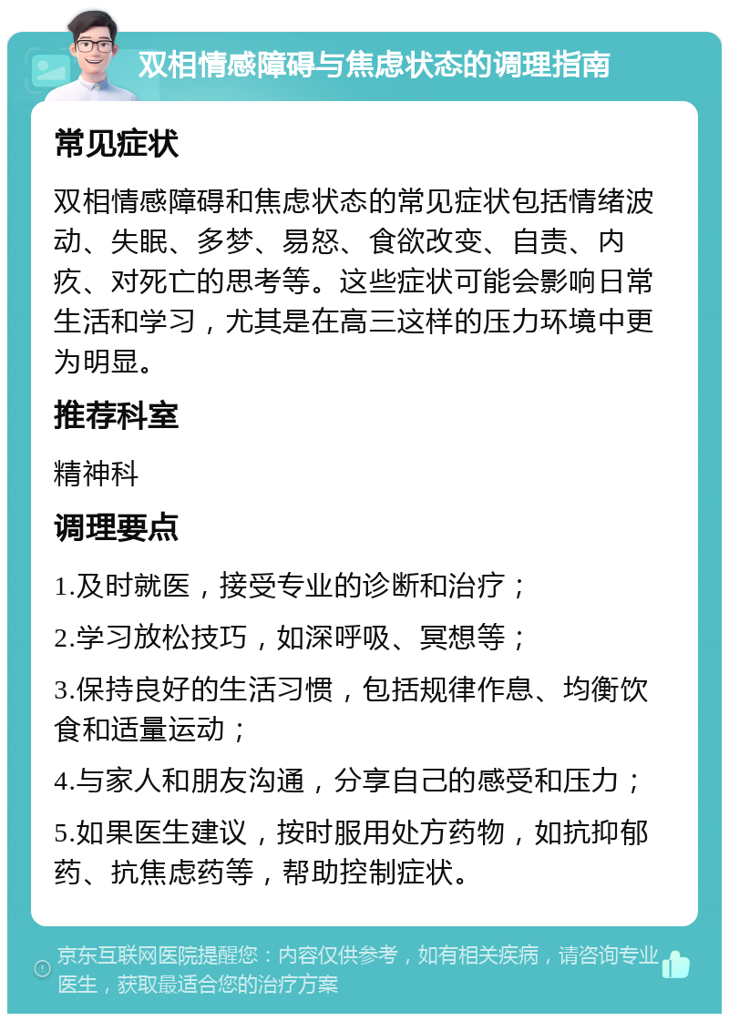 双相情感障碍与焦虑状态的调理指南 常见症状 双相情感障碍和焦虑状态的常见症状包括情绪波动、失眠、多梦、易怒、食欲改变、自责、内疚、对死亡的思考等。这些症状可能会影响日常生活和学习，尤其是在高三这样的压力环境中更为明显。 推荐科室 精神科 调理要点 1.及时就医，接受专业的诊断和治疗； 2.学习放松技巧，如深呼吸、冥想等； 3.保持良好的生活习惯，包括规律作息、均衡饮食和适量运动； 4.与家人和朋友沟通，分享自己的感受和压力； 5.如果医生建议，按时服用处方药物，如抗抑郁药、抗焦虑药等，帮助控制症状。