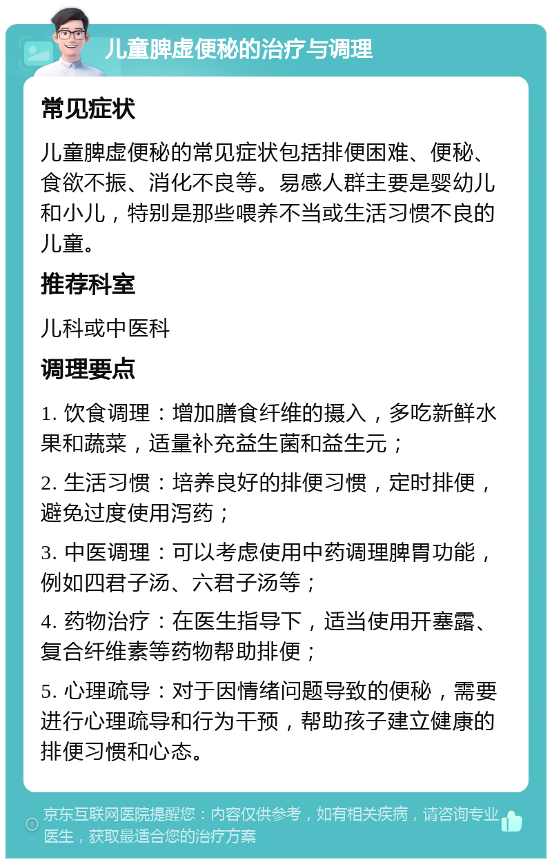 儿童脾虚便秘的治疗与调理 常见症状 儿童脾虚便秘的常见症状包括排便困难、便秘、食欲不振、消化不良等。易感人群主要是婴幼儿和小儿，特别是那些喂养不当或生活习惯不良的儿童。 推荐科室 儿科或中医科 调理要点 1. 饮食调理：增加膳食纤维的摄入，多吃新鲜水果和蔬菜，适量补充益生菌和益生元； 2. 生活习惯：培养良好的排便习惯，定时排便，避免过度使用泻药； 3. 中医调理：可以考虑使用中药调理脾胃功能，例如四君子汤、六君子汤等； 4. 药物治疗：在医生指导下，适当使用开塞露、复合纤维素等药物帮助排便； 5. 心理疏导：对于因情绪问题导致的便秘，需要进行心理疏导和行为干预，帮助孩子建立健康的排便习惯和心态。