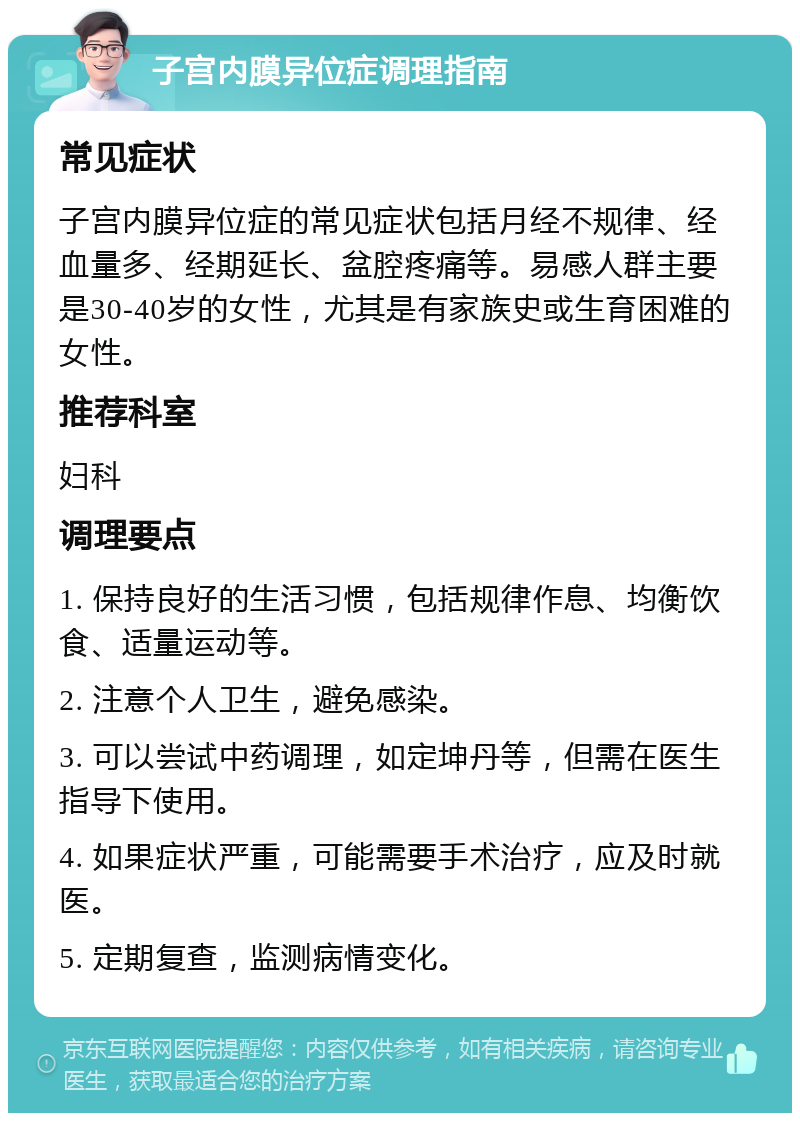 子宫内膜异位症调理指南 常见症状 子宫内膜异位症的常见症状包括月经不规律、经血量多、经期延长、盆腔疼痛等。易感人群主要是30-40岁的女性，尤其是有家族史或生育困难的女性。 推荐科室 妇科 调理要点 1. 保持良好的生活习惯，包括规律作息、均衡饮食、适量运动等。 2. 注意个人卫生，避免感染。 3. 可以尝试中药调理，如定坤丹等，但需在医生指导下使用。 4. 如果症状严重，可能需要手术治疗，应及时就医。 5. 定期复查，监测病情变化。