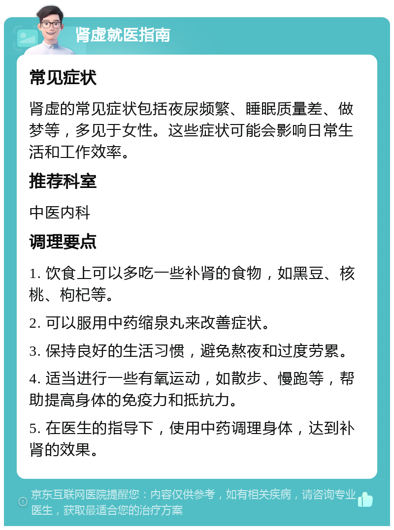 肾虚就医指南 常见症状 肾虚的常见症状包括夜尿频繁、睡眠质量差、做梦等，多见于女性。这些症状可能会影响日常生活和工作效率。 推荐科室 中医内科 调理要点 1. 饮食上可以多吃一些补肾的食物，如黑豆、核桃、枸杞等。 2. 可以服用中药缩泉丸来改善症状。 3. 保持良好的生活习惯，避免熬夜和过度劳累。 4. 适当进行一些有氧运动，如散步、慢跑等，帮助提高身体的免疫力和抵抗力。 5. 在医生的指导下，使用中药调理身体，达到补肾的效果。