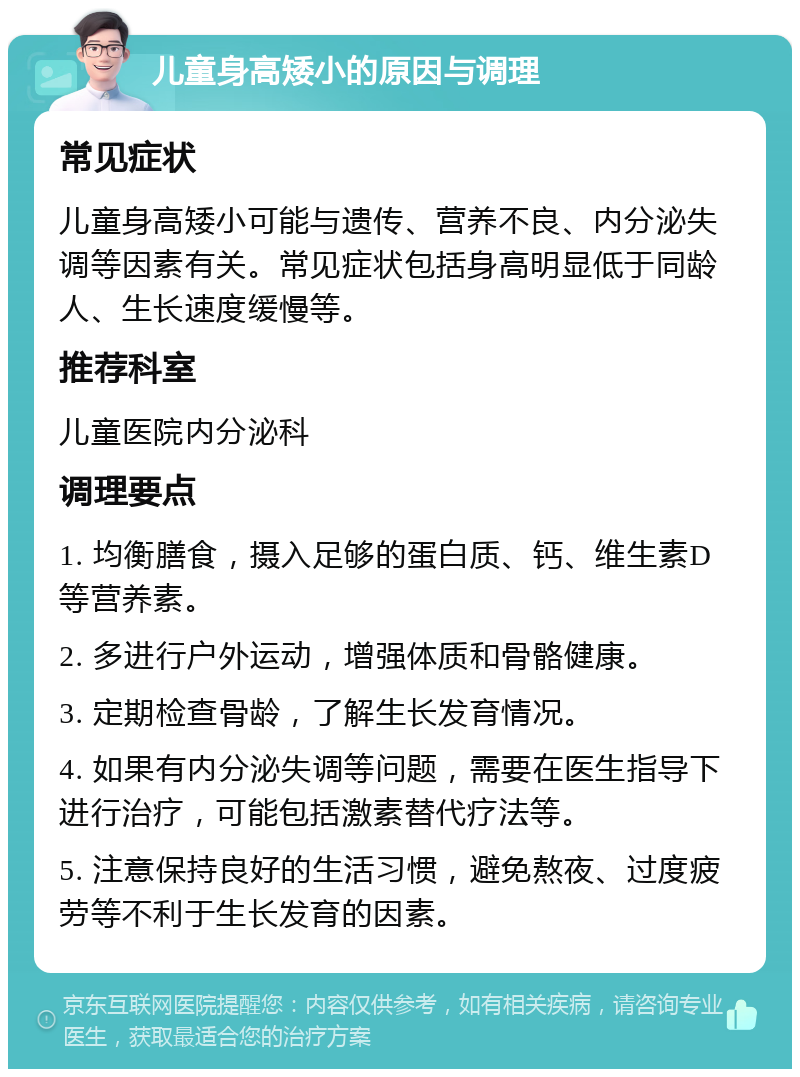 儿童身高矮小的原因与调理 常见症状 儿童身高矮小可能与遗传、营养不良、内分泌失调等因素有关。常见症状包括身高明显低于同龄人、生长速度缓慢等。 推荐科室 儿童医院内分泌科 调理要点 1. 均衡膳食，摄入足够的蛋白质、钙、维生素D等营养素。 2. 多进行户外运动，增强体质和骨骼健康。 3. 定期检查骨龄，了解生长发育情况。 4. 如果有内分泌失调等问题，需要在医生指导下进行治疗，可能包括激素替代疗法等。 5. 注意保持良好的生活习惯，避免熬夜、过度疲劳等不利于生长发育的因素。