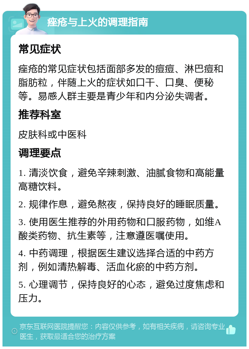 痤疮与上火的调理指南 常见症状 痤疮的常见症状包括面部多发的痘痘、淋巴痘和脂肪粒，伴随上火的症状如口干、口臭、便秘等。易感人群主要是青少年和内分泌失调者。 推荐科室 皮肤科或中医科 调理要点 1. 清淡饮食，避免辛辣刺激、油腻食物和高能量高糖饮料。 2. 规律作息，避免熬夜，保持良好的睡眠质量。 3. 使用医生推荐的外用药物和口服药物，如维A酸类药物、抗生素等，注意遵医嘱使用。 4. 中药调理，根据医生建议选择合适的中药方剂，例如清热解毒、活血化瘀的中药方剂。 5. 心理调节，保持良好的心态，避免过度焦虑和压力。