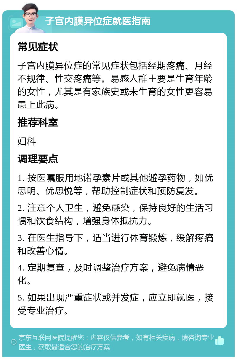 子宫内膜异位症就医指南 常见症状 子宫内膜异位症的常见症状包括经期疼痛、月经不规律、性交疼痛等。易感人群主要是生育年龄的女性，尤其是有家族史或未生育的女性更容易患上此病。 推荐科室 妇科 调理要点 1. 按医嘱服用地诺孕素片或其他避孕药物，如优思明、优思悦等，帮助控制症状和预防复发。 2. 注意个人卫生，避免感染，保持良好的生活习惯和饮食结构，增强身体抵抗力。 3. 在医生指导下，适当进行体育锻炼，缓解疼痛和改善心情。 4. 定期复查，及时调整治疗方案，避免病情恶化。 5. 如果出现严重症状或并发症，应立即就医，接受专业治疗。