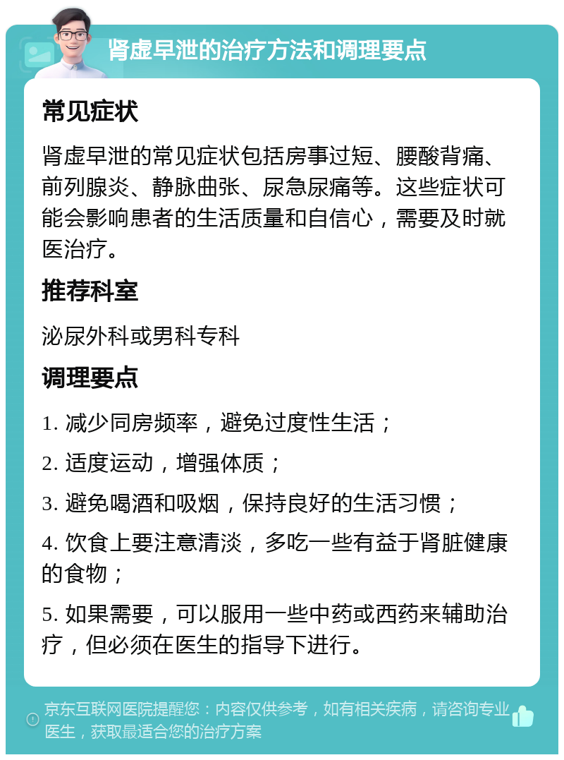 肾虚早泄的治疗方法和调理要点 常见症状 肾虚早泄的常见症状包括房事过短、腰酸背痛、前列腺炎、静脉曲张、尿急尿痛等。这些症状可能会影响患者的生活质量和自信心，需要及时就医治疗。 推荐科室 泌尿外科或男科专科 调理要点 1. 减少同房频率，避免过度性生活； 2. 适度运动，增强体质； 3. 避免喝酒和吸烟，保持良好的生活习惯； 4. 饮食上要注意清淡，多吃一些有益于肾脏健康的食物； 5. 如果需要，可以服用一些中药或西药来辅助治疗，但必须在医生的指导下进行。