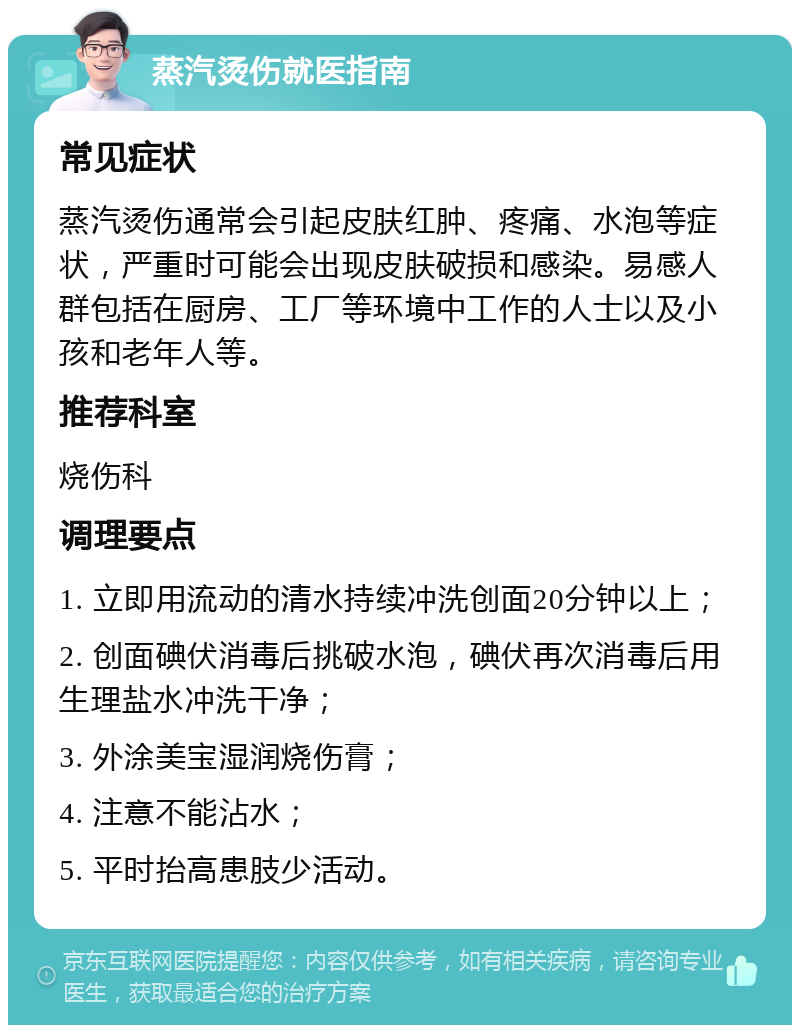 蒸汽烫伤就医指南 常见症状 蒸汽烫伤通常会引起皮肤红肿、疼痛、水泡等症状，严重时可能会出现皮肤破损和感染。易感人群包括在厨房、工厂等环境中工作的人士以及小孩和老年人等。 推荐科室 烧伤科 调理要点 1. 立即用流动的清水持续冲洗创面20分钟以上； 2. 创面碘伏消毒后挑破水泡，碘伏再次消毒后用生理盐水冲洗干净； 3. 外涂美宝湿润烧伤膏； 4. 注意不能沾水； 5. 平时抬高患肢少活动。