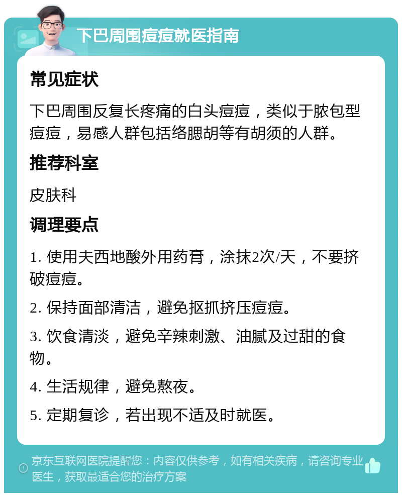 下巴周围痘痘就医指南 常见症状 下巴周围反复长疼痛的白头痘痘，类似于脓包型痘痘，易感人群包括络腮胡等有胡须的人群。 推荐科室 皮肤科 调理要点 1. 使用夫西地酸外用药膏，涂抹2次/天，不要挤破痘痘。 2. 保持面部清洁，避免抠抓挤压痘痘。 3. 饮食清淡，避免辛辣刺激、油腻及过甜的食物。 4. 生活规律，避免熬夜。 5. 定期复诊，若出现不适及时就医。