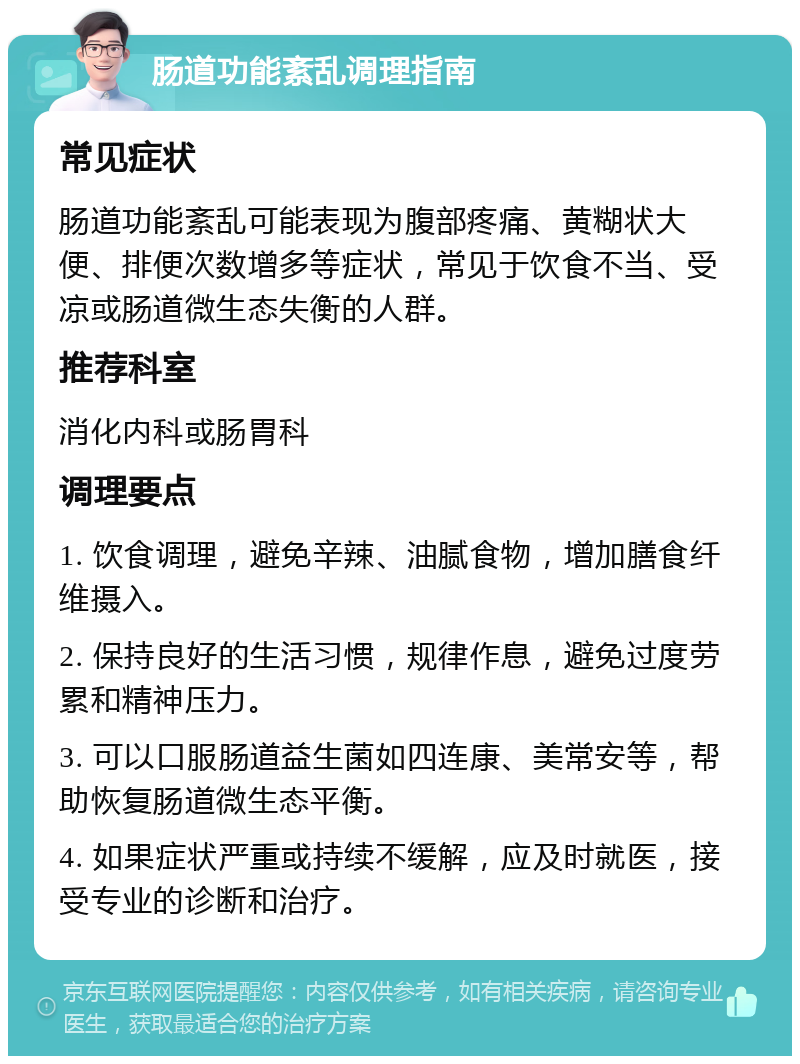 肠道功能紊乱调理指南 常见症状 肠道功能紊乱可能表现为腹部疼痛、黄糊状大便、排便次数增多等症状，常见于饮食不当、受凉或肠道微生态失衡的人群。 推荐科室 消化内科或肠胃科 调理要点 1. 饮食调理，避免辛辣、油腻食物，增加膳食纤维摄入。 2. 保持良好的生活习惯，规律作息，避免过度劳累和精神压力。 3. 可以口服肠道益生菌如四连康、美常安等，帮助恢复肠道微生态平衡。 4. 如果症状严重或持续不缓解，应及时就医，接受专业的诊断和治疗。