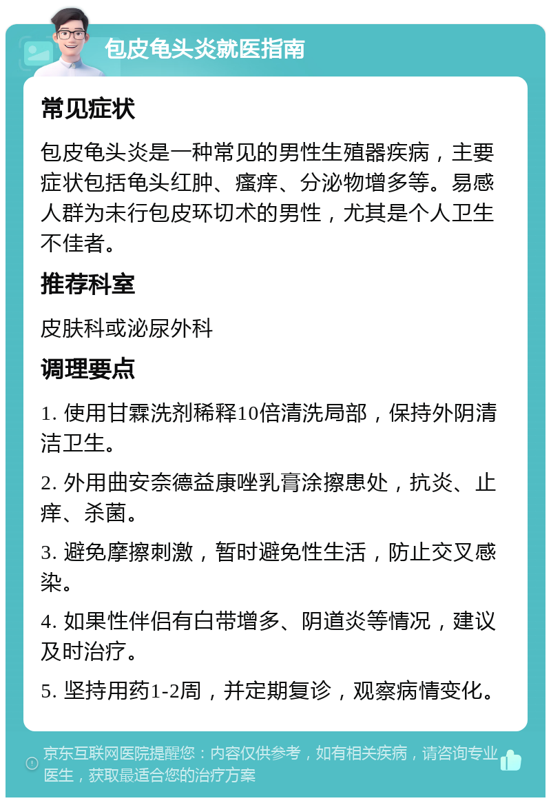 包皮龟头炎就医指南 常见症状 包皮龟头炎是一种常见的男性生殖器疾病，主要症状包括龟头红肿、瘙痒、分泌物增多等。易感人群为未行包皮环切术的男性，尤其是个人卫生不佳者。 推荐科室 皮肤科或泌尿外科 调理要点 1. 使用甘霖洗剂稀释10倍清洗局部，保持外阴清洁卫生。 2. 外用曲安奈德益康唑乳膏涂擦患处，抗炎、止痒、杀菌。 3. 避免摩擦刺激，暂时避免性生活，防止交叉感染。 4. 如果性伴侣有白带增多、阴道炎等情况，建议及时治疗。 5. 坚持用药1-2周，并定期复诊，观察病情变化。