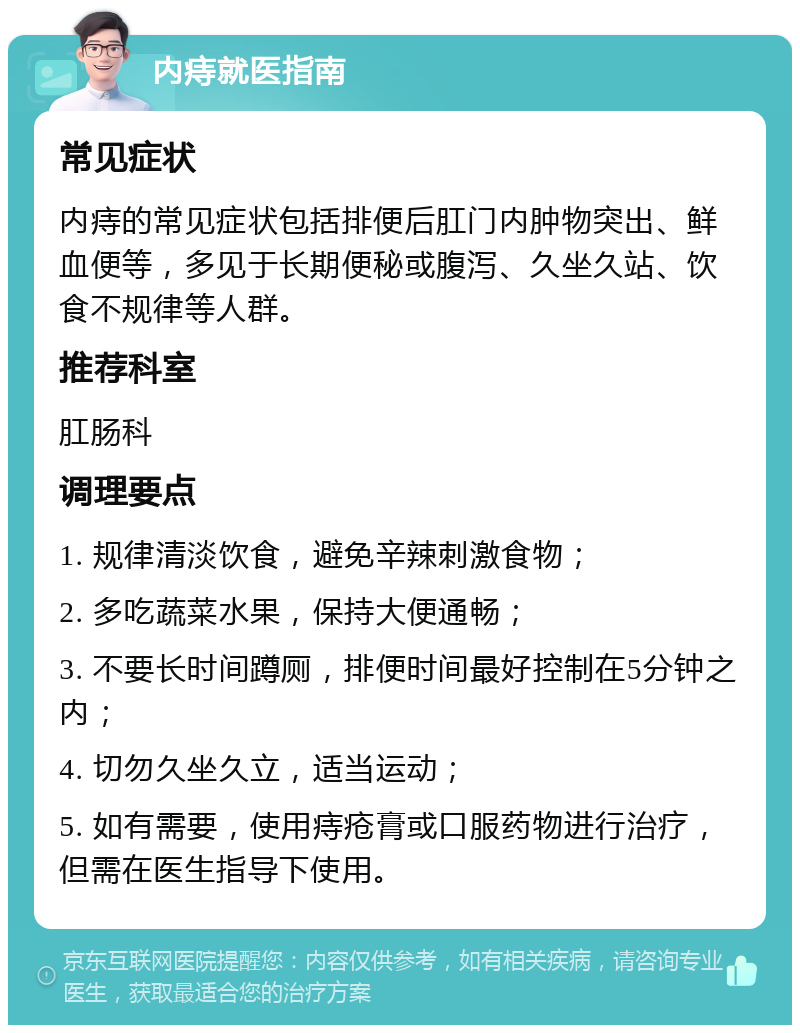 内痔就医指南 常见症状 内痔的常见症状包括排便后肛门内肿物突出、鲜血便等，多见于长期便秘或腹泻、久坐久站、饮食不规律等人群。 推荐科室 肛肠科 调理要点 1. 规律清淡饮食，避免辛辣刺激食物； 2. 多吃蔬菜水果，保持大便通畅； 3. 不要长时间蹲厕，排便时间最好控制在5分钟之内； 4. 切勿久坐久立，适当运动； 5. 如有需要，使用痔疮膏或口服药物进行治疗，但需在医生指导下使用。