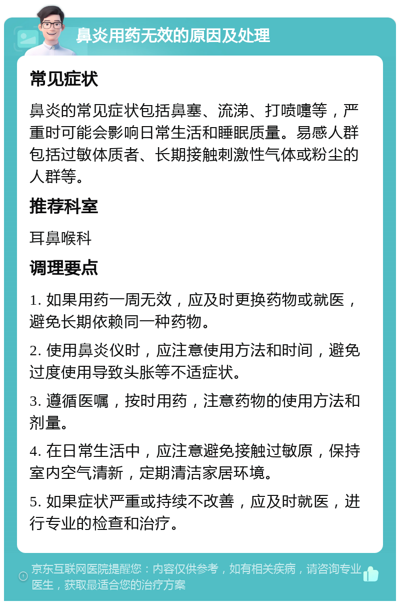 鼻炎用药无效的原因及处理 常见症状 鼻炎的常见症状包括鼻塞、流涕、打喷嚏等，严重时可能会影响日常生活和睡眠质量。易感人群包括过敏体质者、长期接触刺激性气体或粉尘的人群等。 推荐科室 耳鼻喉科 调理要点 1. 如果用药一周无效，应及时更换药物或就医，避免长期依赖同一种药物。 2. 使用鼻炎仪时，应注意使用方法和时间，避免过度使用导致头胀等不适症状。 3. 遵循医嘱，按时用药，注意药物的使用方法和剂量。 4. 在日常生活中，应注意避免接触过敏原，保持室内空气清新，定期清洁家居环境。 5. 如果症状严重或持续不改善，应及时就医，进行专业的检查和治疗。