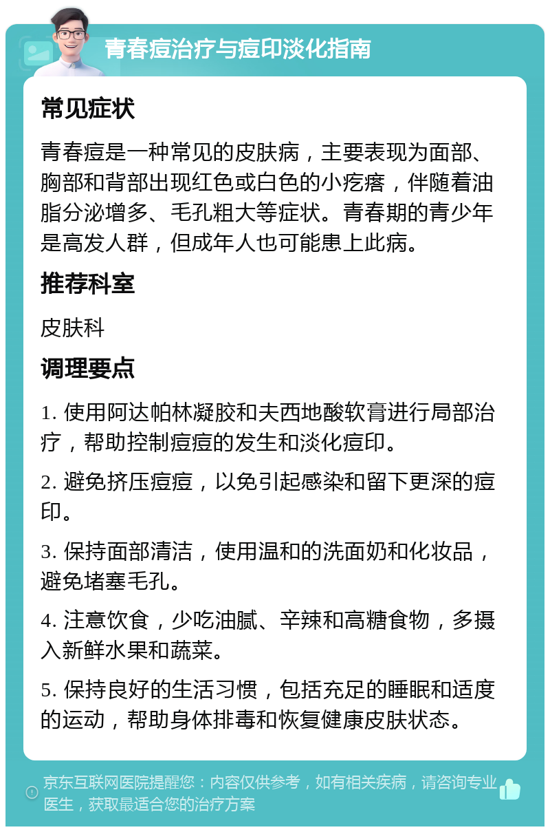 青春痘治疗与痘印淡化指南 常见症状 青春痘是一种常见的皮肤病，主要表现为面部、胸部和背部出现红色或白色的小疙瘩，伴随着油脂分泌增多、毛孔粗大等症状。青春期的青少年是高发人群，但成年人也可能患上此病。 推荐科室 皮肤科 调理要点 1. 使用阿达帕林凝胶和夫西地酸软膏进行局部治疗，帮助控制痘痘的发生和淡化痘印。 2. 避免挤压痘痘，以免引起感染和留下更深的痘印。 3. 保持面部清洁，使用温和的洗面奶和化妆品，避免堵塞毛孔。 4. 注意饮食，少吃油腻、辛辣和高糖食物，多摄入新鲜水果和蔬菜。 5. 保持良好的生活习惯，包括充足的睡眠和适度的运动，帮助身体排毒和恢复健康皮肤状态。