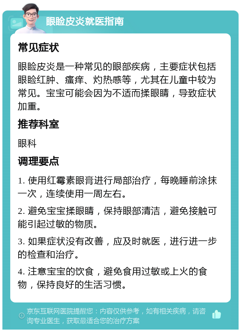 眼睑皮炎就医指南 常见症状 眼睑皮炎是一种常见的眼部疾病，主要症状包括眼睑红肿、瘙痒、灼热感等，尤其在儿童中较为常见。宝宝可能会因为不适而揉眼睛，导致症状加重。 推荐科室 眼科 调理要点 1. 使用红霉素眼膏进行局部治疗，每晚睡前涂抹一次，连续使用一周左右。 2. 避免宝宝揉眼睛，保持眼部清洁，避免接触可能引起过敏的物质。 3. 如果症状没有改善，应及时就医，进行进一步的检查和治疗。 4. 注意宝宝的饮食，避免食用过敏或上火的食物，保持良好的生活习惯。