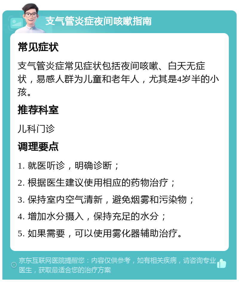 支气管炎症夜间咳嗽指南 常见症状 支气管炎症常见症状包括夜间咳嗽、白天无症状，易感人群为儿童和老年人，尤其是4岁半的小孩。 推荐科室 儿科门诊 调理要点 1. 就医听诊，明确诊断； 2. 根据医生建议使用相应的药物治疗； 3. 保持室内空气清新，避免烟雾和污染物； 4. 增加水分摄入，保持充足的水分； 5. 如果需要，可以使用雾化器辅助治疗。