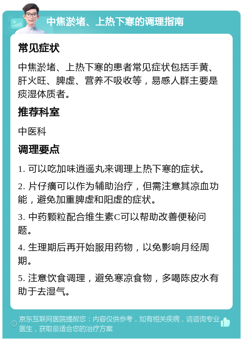 中焦淤堵、上热下寒的调理指南 常见症状 中焦淤堵、上热下寒的患者常见症状包括手黄、肝火旺、脾虚、营养不吸收等，易感人群主要是痰湿体质者。 推荐科室 中医科 调理要点 1. 可以吃加味逍遥丸来调理上热下寒的症状。 2. 片仔癀可以作为辅助治疗，但需注意其凉血功能，避免加重脾虚和阳虚的症状。 3. 中药颗粒配合维生素C可以帮助改善便秘问题。 4. 生理期后再开始服用药物，以免影响月经周期。 5. 注意饮食调理，避免寒凉食物，多喝陈皮水有助于去湿气。