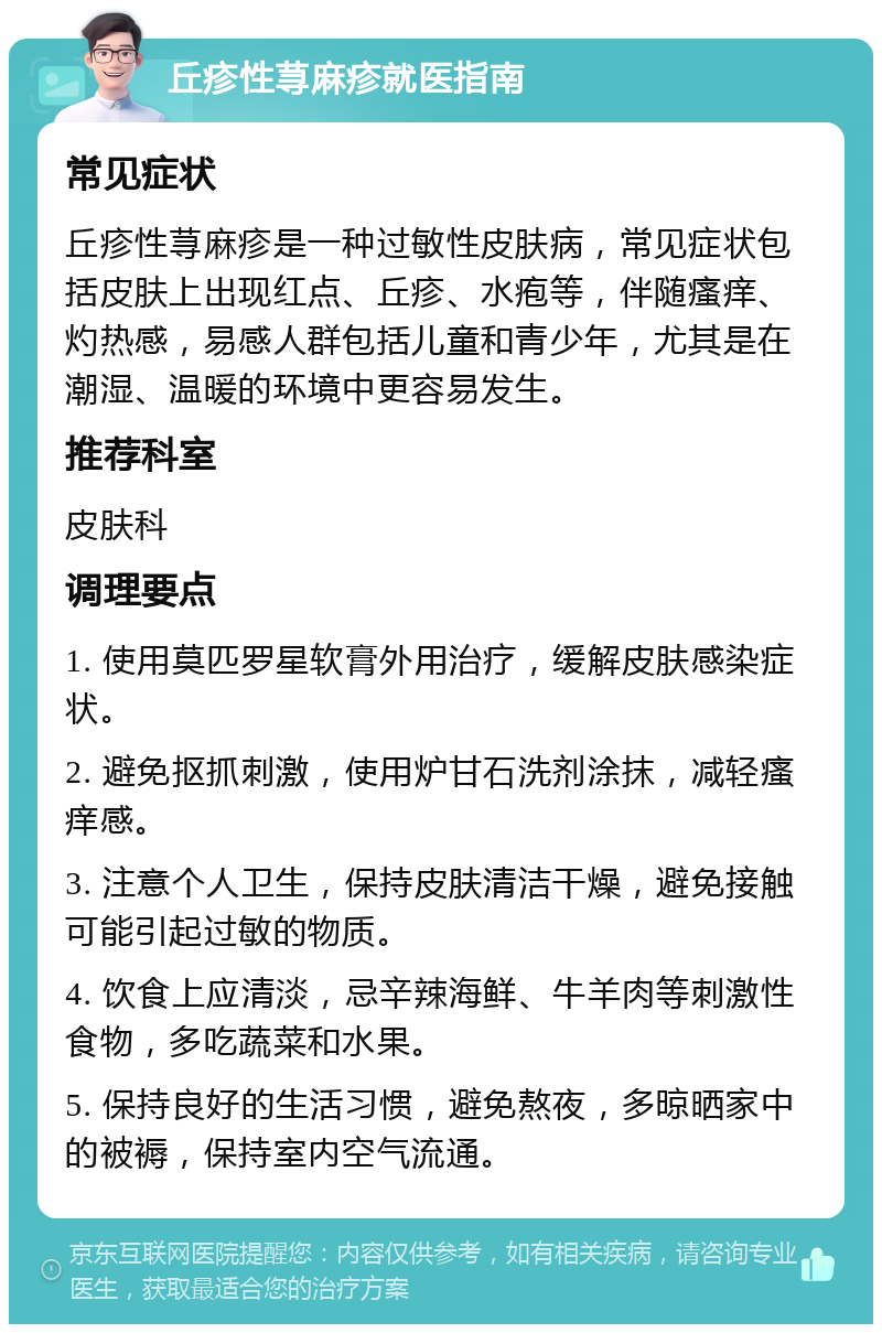 丘疹性荨麻疹就医指南 常见症状 丘疹性荨麻疹是一种过敏性皮肤病，常见症状包括皮肤上出现红点、丘疹、水疱等，伴随瘙痒、灼热感，易感人群包括儿童和青少年，尤其是在潮湿、温暖的环境中更容易发生。 推荐科室 皮肤科 调理要点 1. 使用莫匹罗星软膏外用治疗，缓解皮肤感染症状。 2. 避免抠抓刺激，使用炉甘石洗剂涂抹，减轻瘙痒感。 3. 注意个人卫生，保持皮肤清洁干燥，避免接触可能引起过敏的物质。 4. 饮食上应清淡，忌辛辣海鲜、牛羊肉等刺激性食物，多吃蔬菜和水果。 5. 保持良好的生活习惯，避免熬夜，多晾晒家中的被褥，保持室内空气流通。