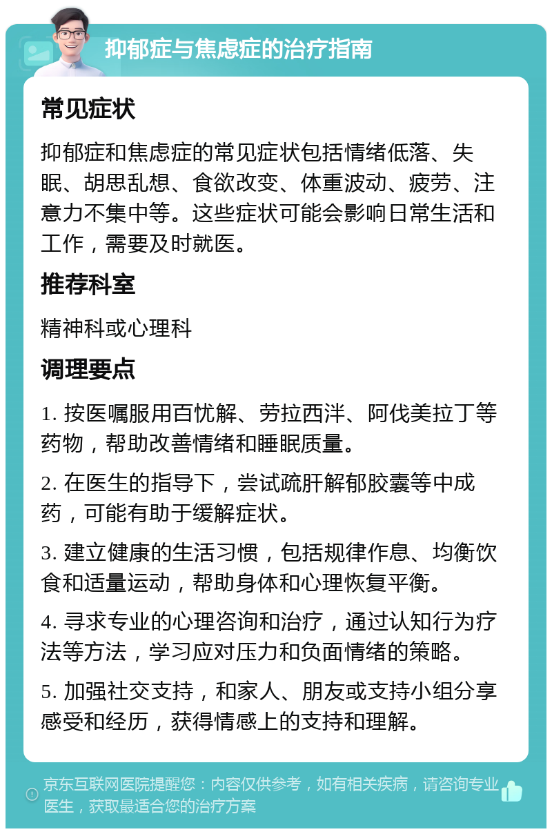 抑郁症与焦虑症的治疗指南 常见症状 抑郁症和焦虑症的常见症状包括情绪低落、失眠、胡思乱想、食欲改变、体重波动、疲劳、注意力不集中等。这些症状可能会影响日常生活和工作，需要及时就医。 推荐科室 精神科或心理科 调理要点 1. 按医嘱服用百忧解、劳拉西泮、阿伐美拉丁等药物，帮助改善情绪和睡眠质量。 2. 在医生的指导下，尝试疏肝解郁胶囊等中成药，可能有助于缓解症状。 3. 建立健康的生活习惯，包括规律作息、均衡饮食和适量运动，帮助身体和心理恢复平衡。 4. 寻求专业的心理咨询和治疗，通过认知行为疗法等方法，学习应对压力和负面情绪的策略。 5. 加强社交支持，和家人、朋友或支持小组分享感受和经历，获得情感上的支持和理解。