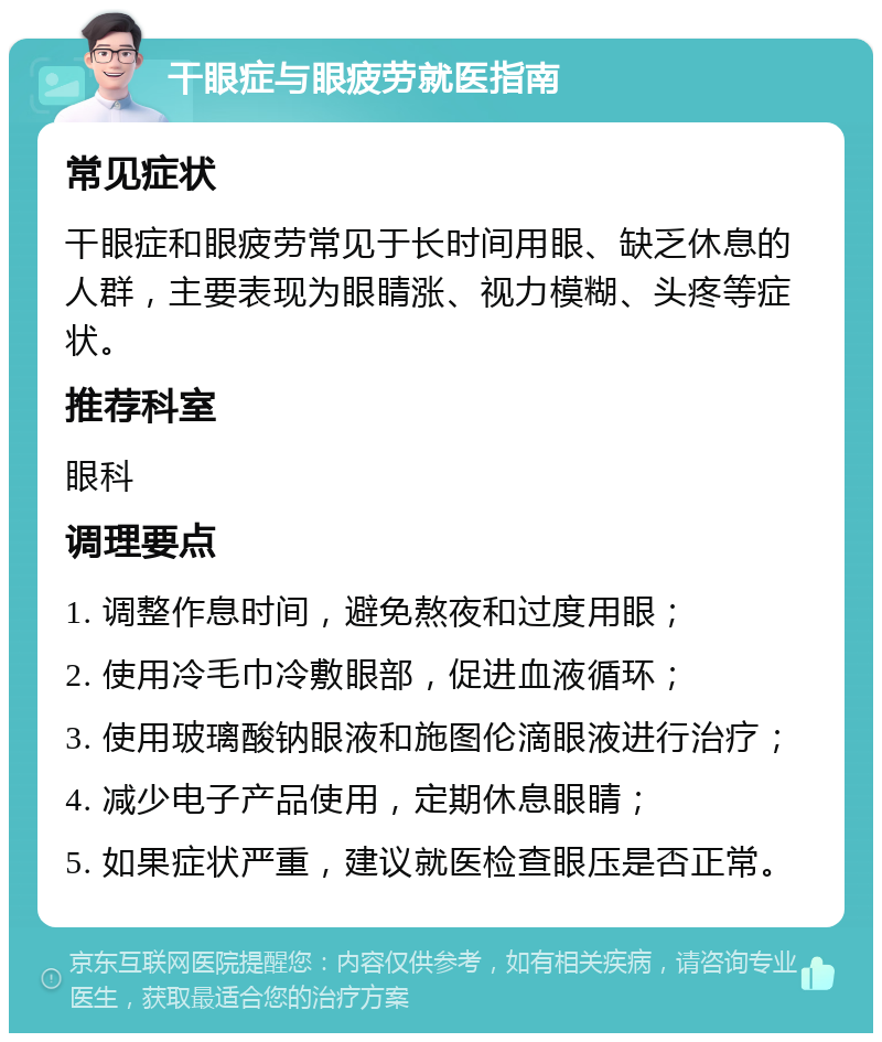 干眼症与眼疲劳就医指南 常见症状 干眼症和眼疲劳常见于长时间用眼、缺乏休息的人群，主要表现为眼睛涨、视力模糊、头疼等症状。 推荐科室 眼科 调理要点 1. 调整作息时间，避免熬夜和过度用眼； 2. 使用冷毛巾冷敷眼部，促进血液循环； 3. 使用玻璃酸钠眼液和施图伦滴眼液进行治疗； 4. 减少电子产品使用，定期休息眼睛； 5. 如果症状严重，建议就医检查眼压是否正常。