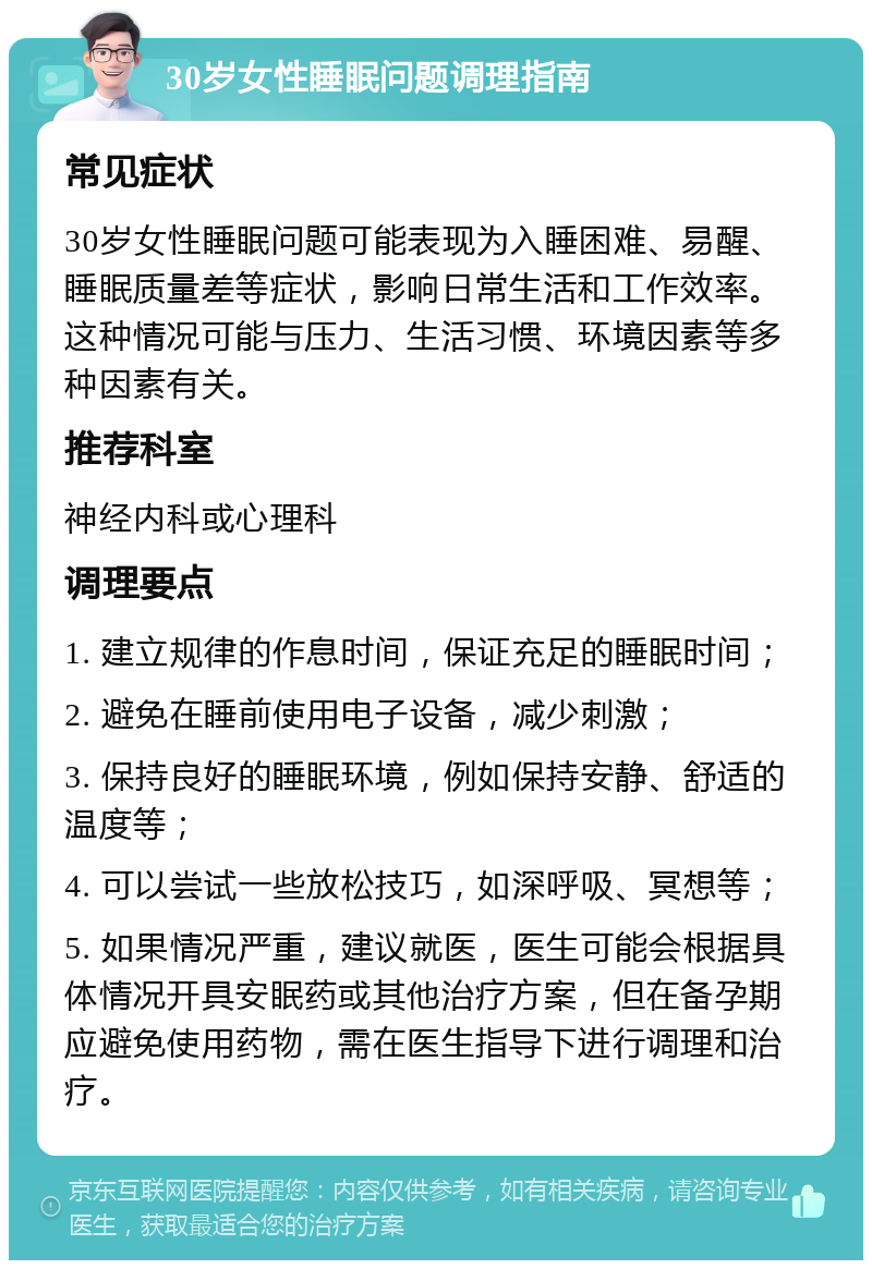 30岁女性睡眠问题调理指南 常见症状 30岁女性睡眠问题可能表现为入睡困难、易醒、睡眠质量差等症状，影响日常生活和工作效率。这种情况可能与压力、生活习惯、环境因素等多种因素有关。 推荐科室 神经内科或心理科 调理要点 1. 建立规律的作息时间，保证充足的睡眠时间； 2. 避免在睡前使用电子设备，减少刺激； 3. 保持良好的睡眠环境，例如保持安静、舒适的温度等； 4. 可以尝试一些放松技巧，如深呼吸、冥想等； 5. 如果情况严重，建议就医，医生可能会根据具体情况开具安眠药或其他治疗方案，但在备孕期应避免使用药物，需在医生指导下进行调理和治疗。