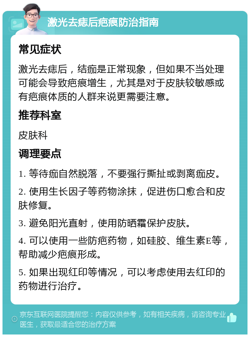 激光去痣后疤痕防治指南 常见症状 激光去痣后，结痂是正常现象，但如果不当处理可能会导致疤痕增生，尤其是对于皮肤较敏感或有疤痕体质的人群来说更需要注意。 推荐科室 皮肤科 调理要点 1. 等待痂自然脱落，不要强行撕扯或剥离痂皮。 2. 使用生长因子等药物涂抹，促进伤口愈合和皮肤修复。 3. 避免阳光直射，使用防晒霜保护皮肤。 4. 可以使用一些防疤药物，如硅胶、维生素E等，帮助减少疤痕形成。 5. 如果出现红印等情况，可以考虑使用去红印的药物进行治疗。