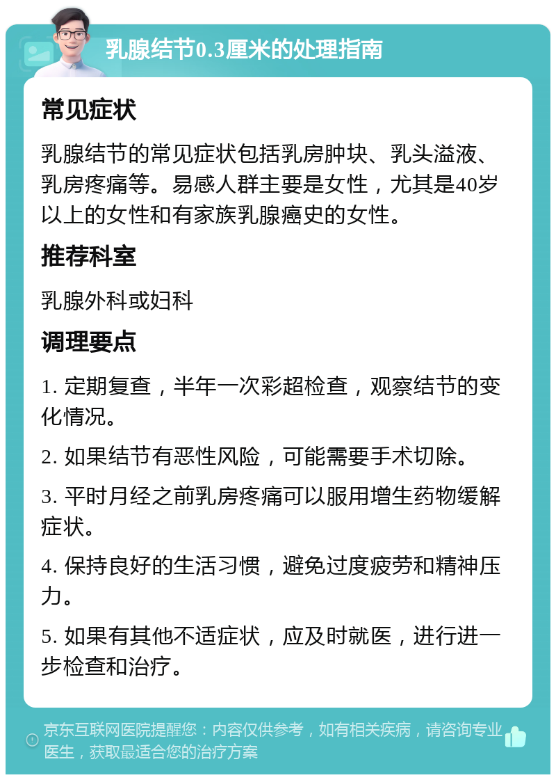 乳腺结节0.3厘米的处理指南 常见症状 乳腺结节的常见症状包括乳房肿块、乳头溢液、乳房疼痛等。易感人群主要是女性，尤其是40岁以上的女性和有家族乳腺癌史的女性。 推荐科室 乳腺外科或妇科 调理要点 1. 定期复查，半年一次彩超检查，观察结节的变化情况。 2. 如果结节有恶性风险，可能需要手术切除。 3. 平时月经之前乳房疼痛可以服用增生药物缓解症状。 4. 保持良好的生活习惯，避免过度疲劳和精神压力。 5. 如果有其他不适症状，应及时就医，进行进一步检查和治疗。