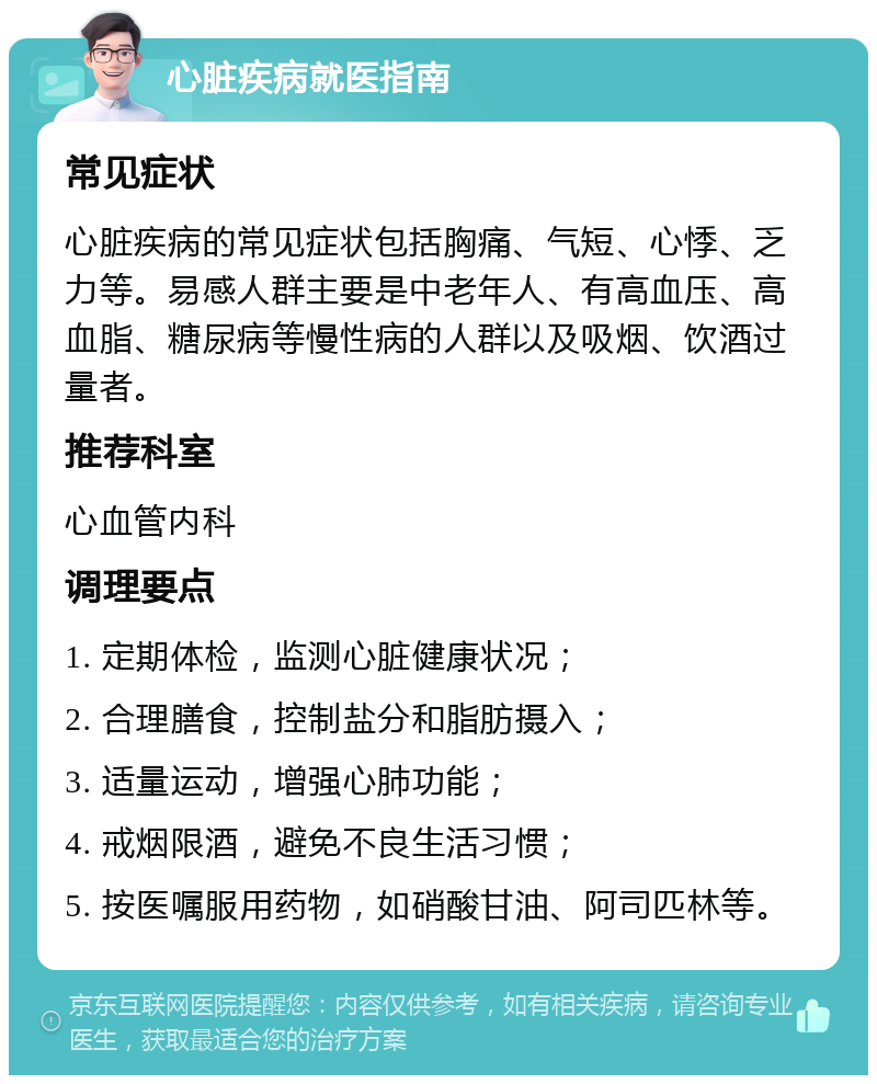 心脏疾病就医指南 常见症状 心脏疾病的常见症状包括胸痛、气短、心悸、乏力等。易感人群主要是中老年人、有高血压、高血脂、糖尿病等慢性病的人群以及吸烟、饮酒过量者。 推荐科室 心血管内科 调理要点 1. 定期体检，监测心脏健康状况； 2. 合理膳食，控制盐分和脂肪摄入； 3. 适量运动，增强心肺功能； 4. 戒烟限酒，避免不良生活习惯； 5. 按医嘱服用药物，如硝酸甘油、阿司匹林等。