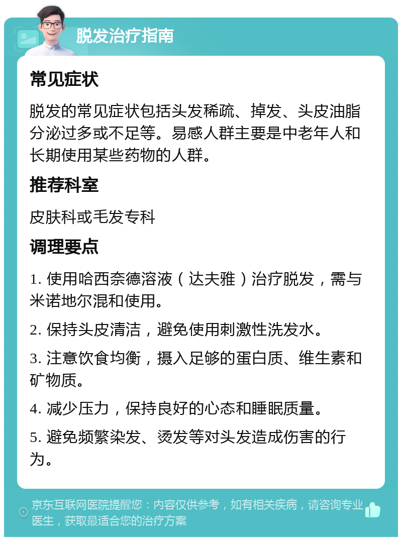 脱发治疗指南 常见症状 脱发的常见症状包括头发稀疏、掉发、头皮油脂分泌过多或不足等。易感人群主要是中老年人和长期使用某些药物的人群。 推荐科室 皮肤科或毛发专科 调理要点 1. 使用哈西奈德溶液（达夫雅）治疗脱发，需与米诺地尔混和使用。 2. 保持头皮清洁，避免使用刺激性洗发水。 3. 注意饮食均衡，摄入足够的蛋白质、维生素和矿物质。 4. 减少压力，保持良好的心态和睡眠质量。 5. 避免频繁染发、烫发等对头发造成伤害的行为。