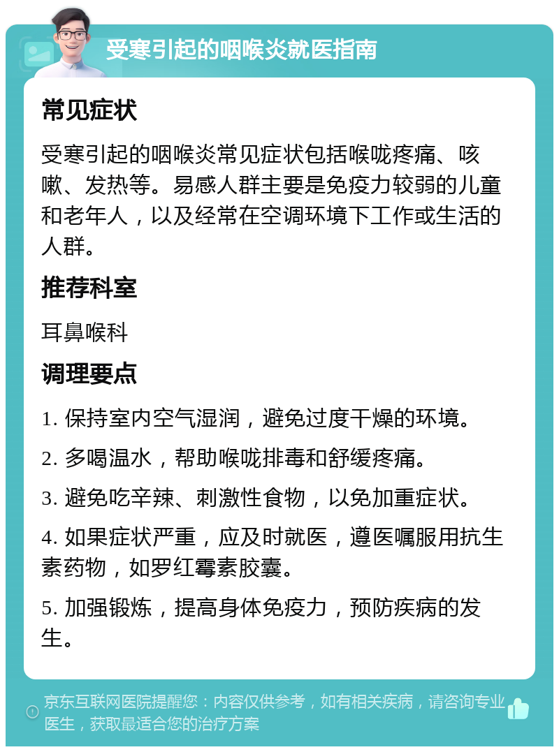 受寒引起的咽喉炎就医指南 常见症状 受寒引起的咽喉炎常见症状包括喉咙疼痛、咳嗽、发热等。易感人群主要是免疫力较弱的儿童和老年人，以及经常在空调环境下工作或生活的人群。 推荐科室 耳鼻喉科 调理要点 1. 保持室内空气湿润，避免过度干燥的环境。 2. 多喝温水，帮助喉咙排毒和舒缓疼痛。 3. 避免吃辛辣、刺激性食物，以免加重症状。 4. 如果症状严重，应及时就医，遵医嘱服用抗生素药物，如罗红霉素胶囊。 5. 加强锻炼，提高身体免疫力，预防疾病的发生。