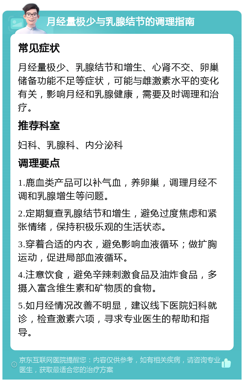 月经量极少与乳腺结节的调理指南 常见症状 月经量极少、乳腺结节和增生、心肾不交、卵巢储备功能不足等症状，可能与雌激素水平的变化有关，影响月经和乳腺健康，需要及时调理和治疗。 推荐科室 妇科、乳腺科、内分泌科 调理要点 1.鹿血类产品可以补气血，养卵巢，调理月经不调和乳腺增生等问题。 2.定期复查乳腺结节和增生，避免过度焦虑和紧张情绪，保持积极乐观的生活状态。 3.穿着合适的内衣，避免影响血液循环；做扩胸运动，促进局部血液循环。 4.注意饮食，避免辛辣刺激食品及油炸食品，多摄入富含维生素和矿物质的食物。 5.如月经情况改善不明显，建议线下医院妇科就诊，检查激素六项，寻求专业医生的帮助和指导。