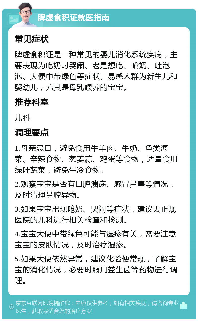 脾虚食积证就医指南 常见症状 脾虚食积证是一种常见的婴儿消化系统疾病，主要表现为吃奶时哭闹、老是想吃、呛奶、吐泡泡、大便中带绿色等症状。易感人群为新生儿和婴幼儿，尤其是母乳喂养的宝宝。 推荐科室 儿科 调理要点 1.母亲忌口，避免食用牛羊肉、牛奶、鱼类海菜、辛辣食物、葱姜蒜、鸡蛋等食物，适量食用绿叶蔬菜，避免生冷食物。 2.观察宝宝是否有口腔溃疡、感冒鼻塞等情况，及时清理鼻腔异物。 3.如果宝宝出现呛奶、哭闹等症状，建议去正规医院的儿科进行相关检查和检测。 4.宝宝大便中带绿色可能与湿疹有关，需要注意宝宝的皮肤情况，及时治疗湿疹。 5.如果大便依然异常，建议化验便常规，了解宝宝的消化情况，必要时服用益生菌等药物进行调理。