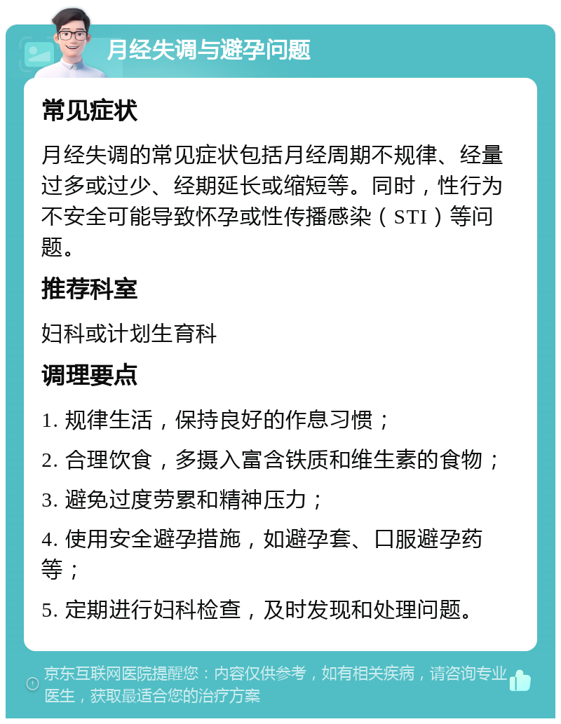 月经失调与避孕问题 常见症状 月经失调的常见症状包括月经周期不规律、经量过多或过少、经期延长或缩短等。同时，性行为不安全可能导致怀孕或性传播感染（STI）等问题。 推荐科室 妇科或计划生育科 调理要点 1. 规律生活，保持良好的作息习惯； 2. 合理饮食，多摄入富含铁质和维生素的食物； 3. 避免过度劳累和精神压力； 4. 使用安全避孕措施，如避孕套、口服避孕药等； 5. 定期进行妇科检查，及时发现和处理问题。