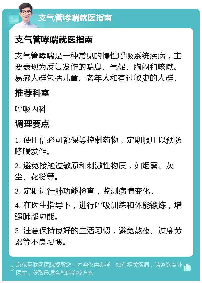 支气管哮喘就医指南 支气管哮喘就医指南 支气管哮喘是一种常见的慢性呼吸系统疾病，主要表现为反复发作的喘息、气促、胸闷和咳嗽。易感人群包括儿童、老年人和有过敏史的人群。 推荐科室 呼吸内科 调理要点 1. 使用信必可都保等控制药物，定期服用以预防哮喘发作。 2. 避免接触过敏原和刺激性物质，如烟雾、灰尘、花粉等。 3. 定期进行肺功能检查，监测病情变化。 4. 在医生指导下，进行呼吸训练和体能锻炼，增强肺部功能。 5. 注意保持良好的生活习惯，避免熬夜、过度劳累等不良习惯。