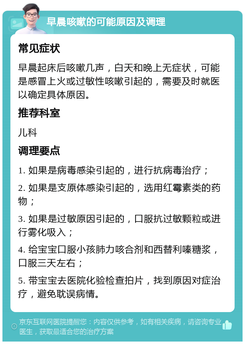 早晨咳嗽的可能原因及调理 常见症状 早晨起床后咳嗽几声，白天和晚上无症状，可能是感冒上火或过敏性咳嗽引起的，需要及时就医以确定具体原因。 推荐科室 儿科 调理要点 1. 如果是病毒感染引起的，进行抗病毒治疗； 2. 如果是支原体感染引起的，选用红霉素类的药物； 3. 如果是过敏原因引起的，口服抗过敏颗粒或进行雾化吸入； 4. 给宝宝口服小孩肺力咳合剂和西替利嗪糖浆，口服三天左右； 5. 带宝宝去医院化验检查拍片，找到原因对症治疗，避免耽误病情。