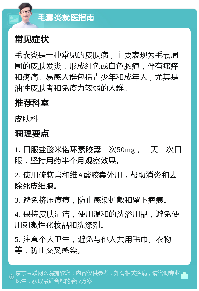 毛囊炎就医指南 常见症状 毛囊炎是一种常见的皮肤病，主要表现为毛囊周围的皮肤发炎，形成红色或白色脓疱，伴有瘙痒和疼痛。易感人群包括青少年和成年人，尤其是油性皮肤者和免疫力较弱的人群。 推荐科室 皮肤科 调理要点 1. 口服盐酸米诺环素胶囊一次50mg，一天二次口服，坚持用药半个月观察效果。 2. 使用硫软膏和维A酸胶囊外用，帮助消炎和去除死皮细胞。 3. 避免挤压痘痘，防止感染扩散和留下疤痕。 4. 保持皮肤清洁，使用温和的洗浴用品，避免使用刺激性化妆品和洗涤剂。 5. 注意个人卫生，避免与他人共用毛巾、衣物等，防止交叉感染。